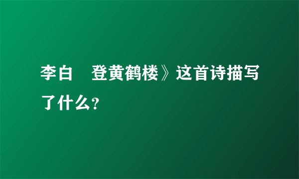 李白巜登黄鹤楼》这首诗描写了什么？