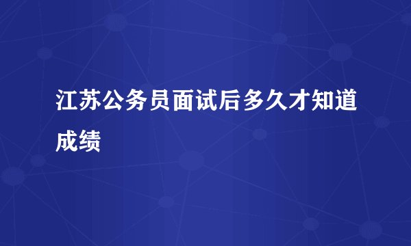 江苏公务员面试后多久才知道成绩