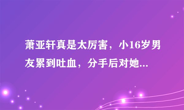萧亚轩真是太厉害，小16岁男友累到吐血，分手后对她好评如潮