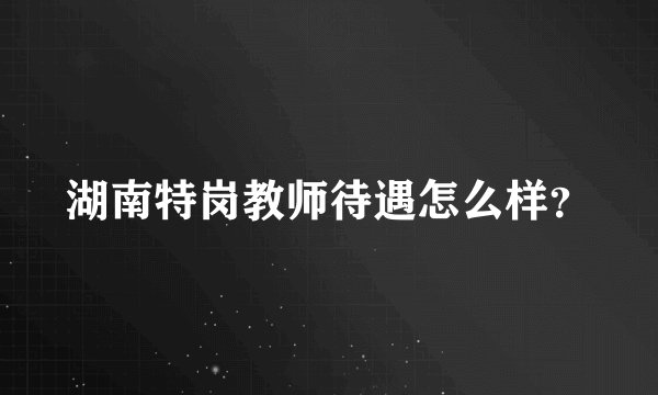 湖南特岗教师待遇怎么样？