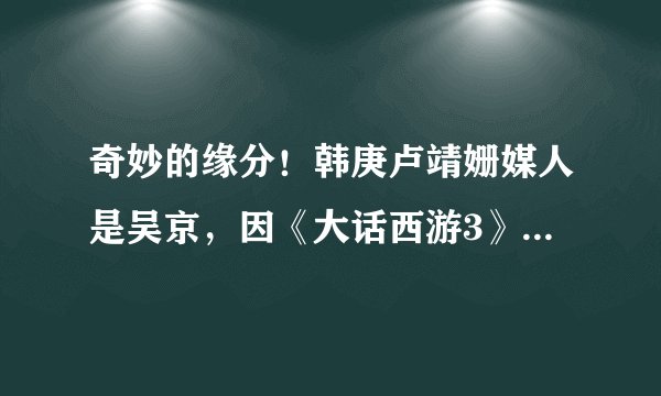 奇妙的缘分！韩庚卢靖姗媒人是吴京，因《大话西游3》成哥们儿