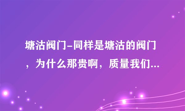 塘沽阀门-同样是塘沽的阀门,为什么那贵啊,质量我们跟领导也去考查了。质量都差不多一样。