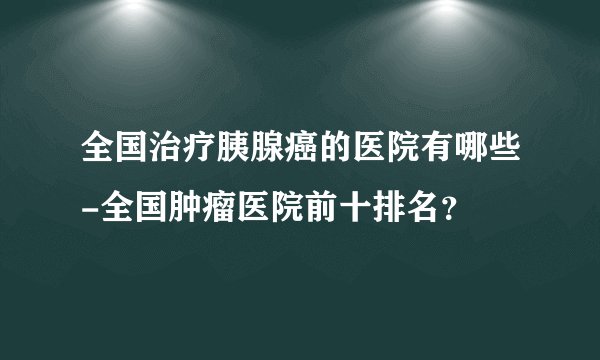 全国治疗胰腺癌的医院有哪些-全国肿瘤医院前十排名？