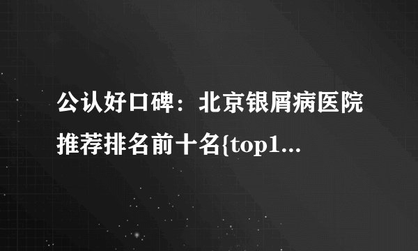 公认好口碑：北京银屑病医院推荐排名前十名{top10}银屑病好医院榜单-[榜上有名]