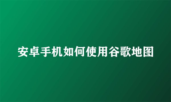 安卓手机如何使用谷歌地图
