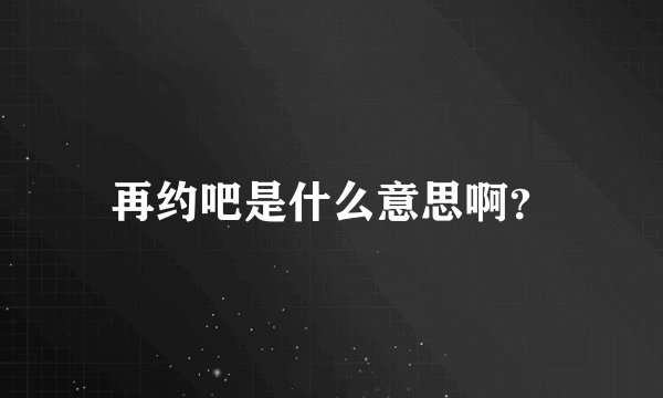 再约吧是什么意思啊？