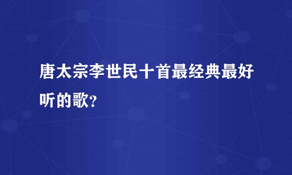 唐太宗李世民十首最经典最好听的歌？