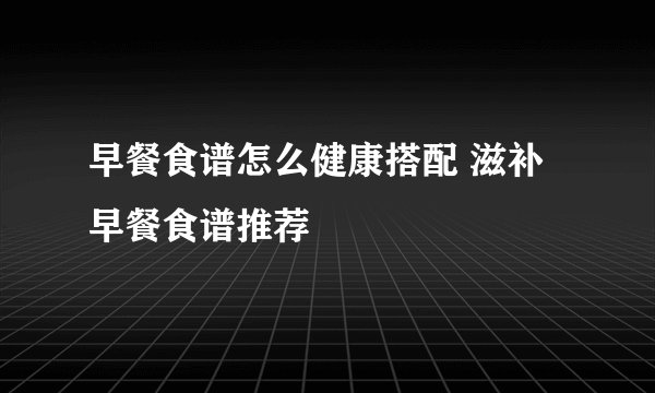 早餐食谱怎么健康搭配 滋补早餐食谱推荐