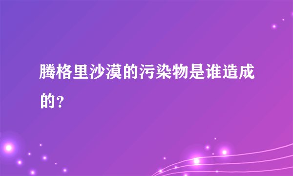 腾格里沙漠的污染物是谁造成的？