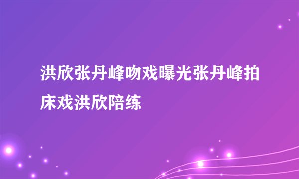 洪欣张丹峰吻戏曝光张丹峰拍床戏洪欣陪练