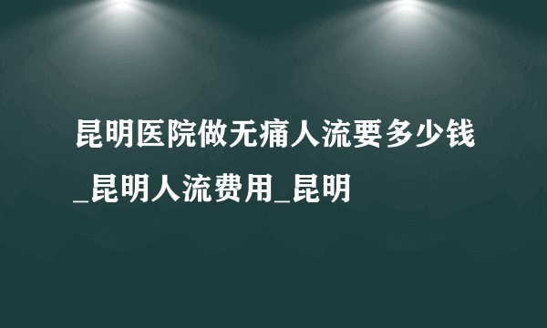 昆明医院做无痛人流要多少钱_昆明人流费用_昆明