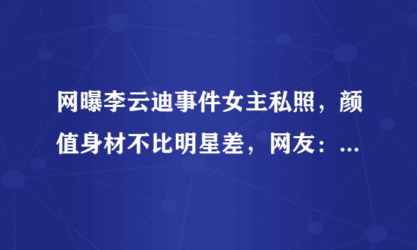 网曝李云迪事件女主私照，颜值身材不比明星差，网友：不怪李云迪