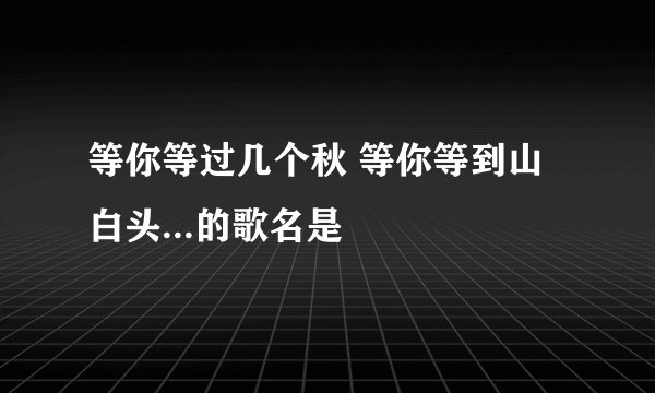 等你等过几个秋 等你等到山白头...的歌名是