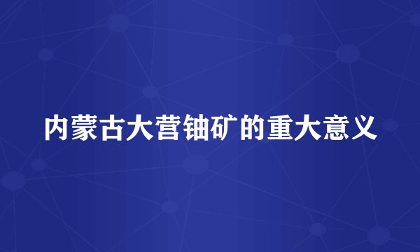 内蒙古大营铀矿的重大意义