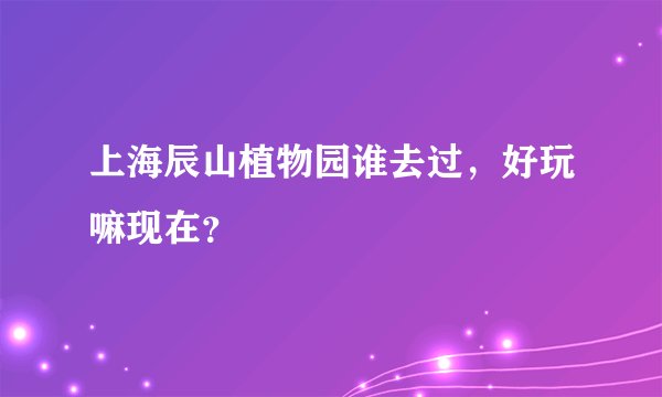 上海辰山植物园谁去过，好玩嘛现在？