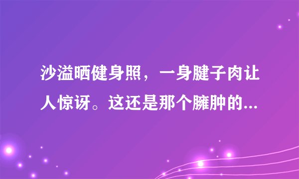沙溢晒健身照，一身腱子肉让人惊讶。这还是那个臃肿的傻子爹吗？
