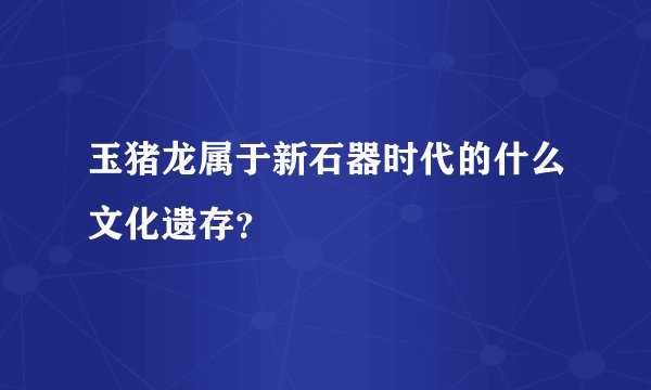 玉猪龙属于新石器时代的什么文化遗存？