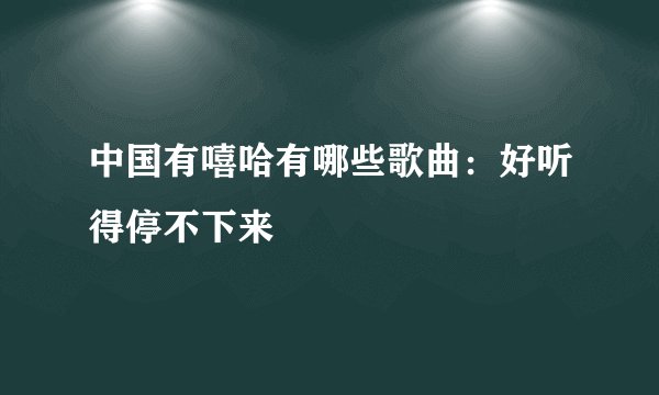 中国有嘻哈有哪些歌曲：好听得停不下来
